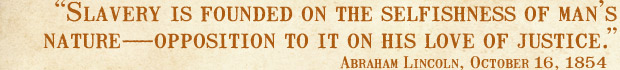 Slavery is founded on the selfishness of man's nature--opposition to it on his love of justice. --Abraham Lincoln, October 16, 1854