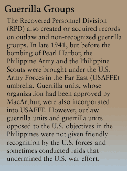 Guerrilla Groups:
RPD also created or acquired records on outlaw and non-recognized guerrilla groups. In late 1941, but before the bombing of Pearl Harbor, the Philippine Army and the Philippine Scouts were brought under the U.S. Army Forces in the Far East (USAFFE) umbrella. Guerrilla units, whose organization had been approved by MacArthur, were also incorporated into USAFFE. However, outlaw guerrilla units and guerrilla units opposed to the U.S. objectives in the Philippines were not given friendly recognition by the U.S. forces and sometimes conducted raids that undermined the U.S. war effort.