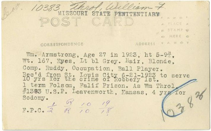 William Armstrong, Inmate #10382, Missouri State Penitentiary, Post Card, Wm.  Armstrong, Age 27 in 1923, ht. 5-9 3/4, Wt. 167, Eyes, Lt bl Grey. Hair, Blonde, Comp. Ruddy, Occupation, Ball Play. Rec'd from St. Louis City 6-21-1923 to Serve 1 term Folsom, Falif Prision, As Wm Throl, #1383 U.S.P. Leavenworth, Kansas, 4 yrs for Sodomy. F.P.C. 1 R 10 19. 2 R 10 18. 10383